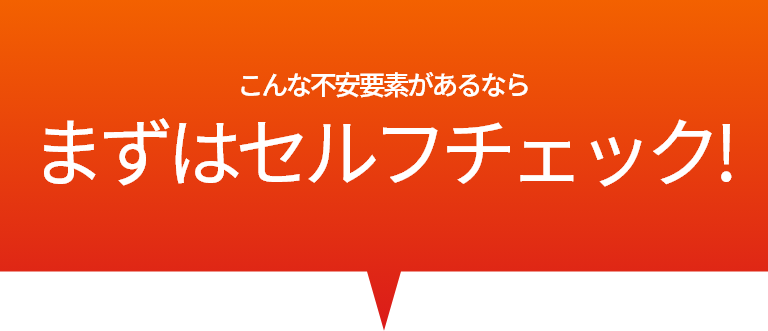 こんな不安要素があるなら？まずはセルフチェック!